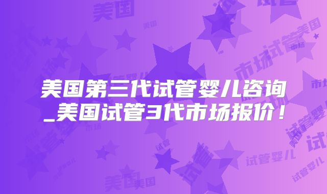 美国第三代试管婴儿咨询_美国试管3代市场报价！