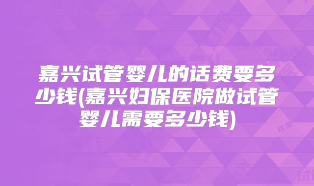嘉兴试管婴儿的话费要多少钱(嘉兴妇保医院做试管婴儿需要多少钱)
