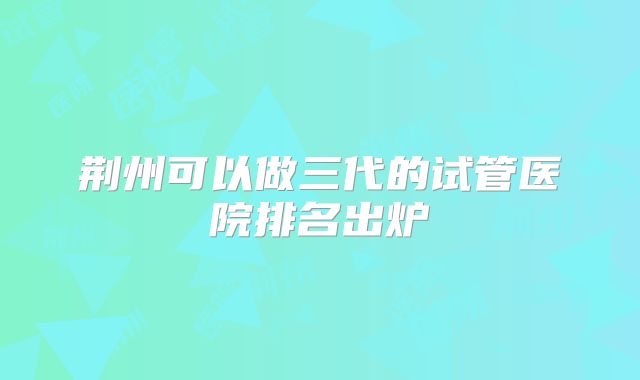 荆州可以做三代的试管医院排名出炉