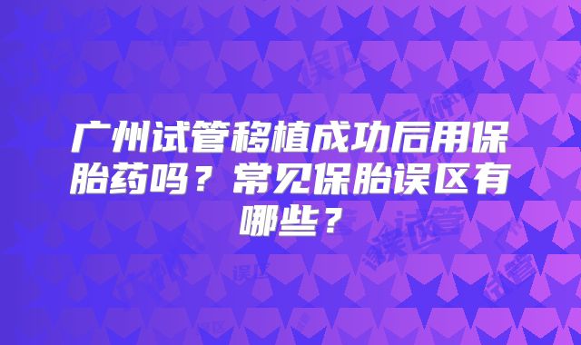 广州试管移植成功后用保胎药吗？常见保胎误区有哪些？