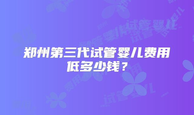 郑州第三代试管婴儿费用低多少钱？