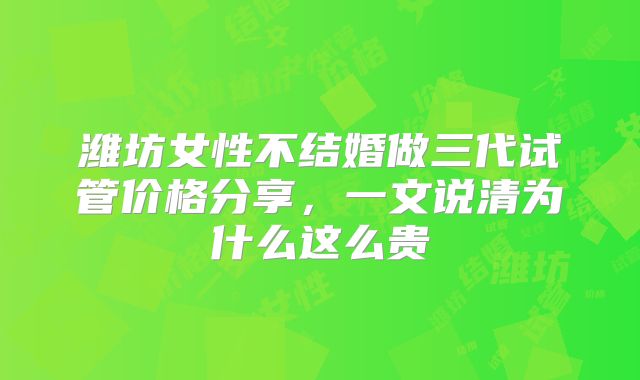 潍坊女性不结婚做三代试管价格分享，一文说清为什么这么贵