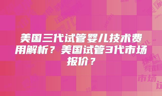 美国三代试管婴儿技术费用解析？美国试管3代市场报价？
