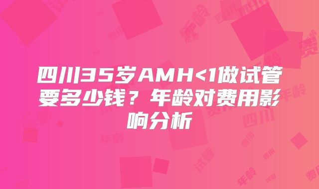 四川35岁AMH<1做试管要多少钱?年龄对费用影响分析