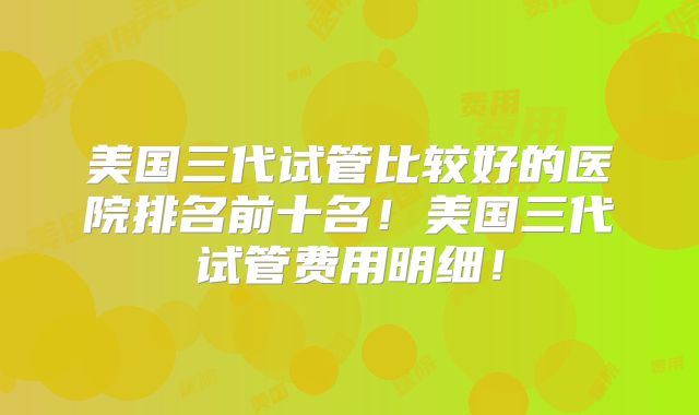 美国三代试管比较好的医院排名前十名！美国三代试管费用明细！
