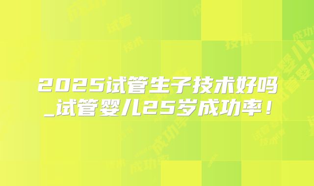 2025试管生子技术好吗_试管婴儿25岁成功率！
