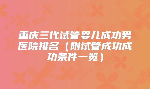 重庆三代试管婴儿成功男医院排名（附试管成功成功条件一览）