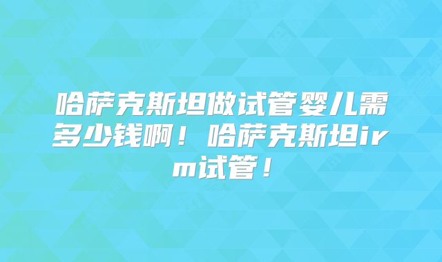 哈萨克斯坦做试管婴儿需多少钱啊！哈萨克斯坦irm试管！