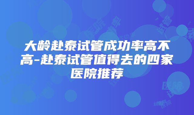 大龄赴泰试管成功率高不高-赴泰试管值得去的四家医院推荐