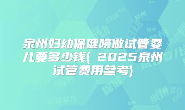 泉州妇幼保健院做试管婴儿要多少钱(2025泉州试管费用参考)