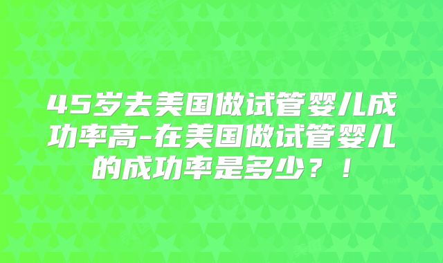 45岁去美国做试管婴儿成功率高-在美国做试管婴儿的成功率是多少？！