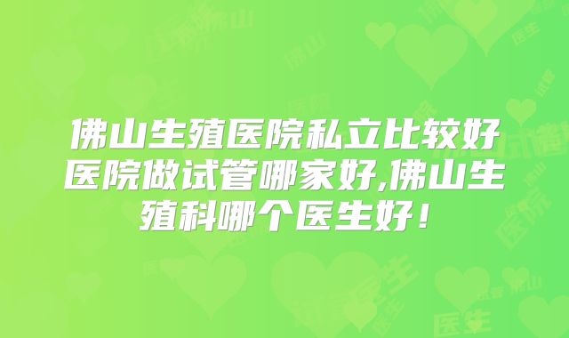 佛山生殖医院私立比较好医院做试管哪家好,佛山生殖科哪个医生好！