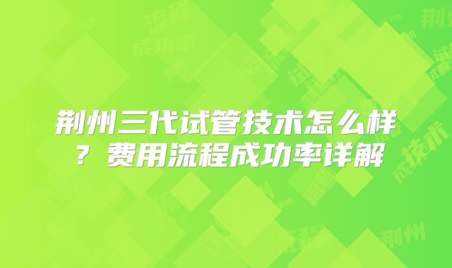 荆州三代试管技术怎么样？费用流程成功率详解