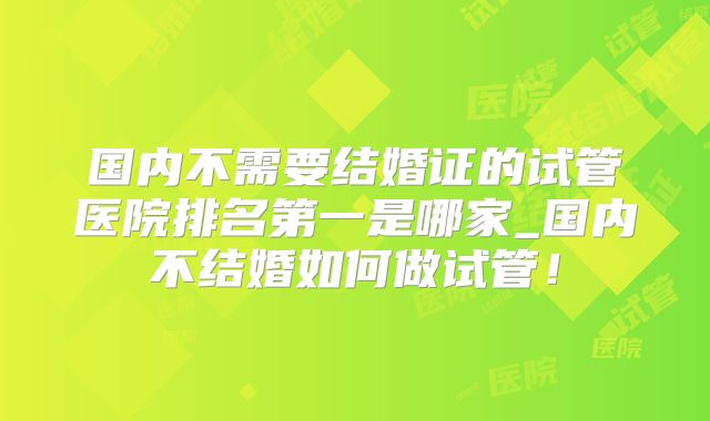 国内不需要结婚证的试管医院排名第一是哪家_国内不结婚如何做试管！