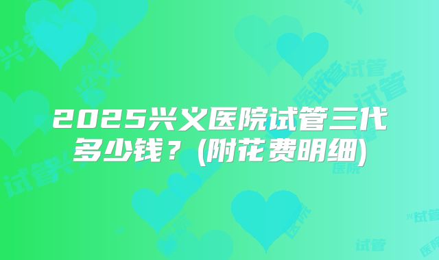 2025兴义医院试管三代多少钱?(附花费明细)