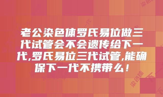 老公染色体罗氏易位做三代试管会不会遗传给下一代,罗氏易位三代试管,能确保下一代不携带么！