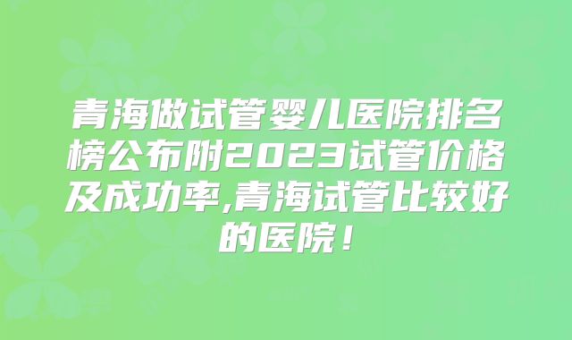 青海做试管婴儿医院排名榜公布附2023试管价格及成功率,青海试管比较好的医院！