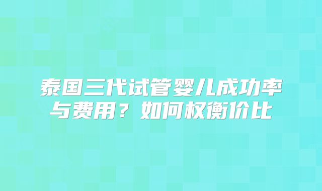 泰国三代试管婴儿成功率与费用？如何权衡价比