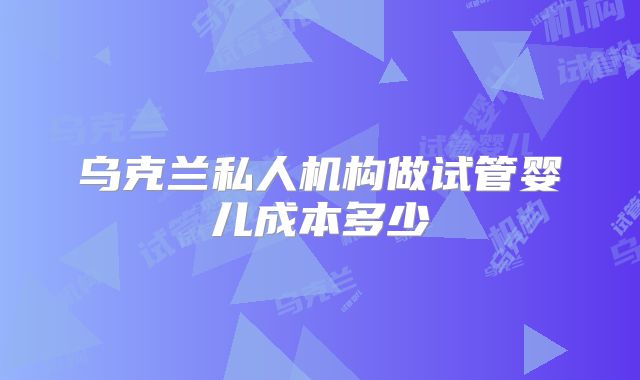 乌克兰私人机构做试管婴儿成本多少