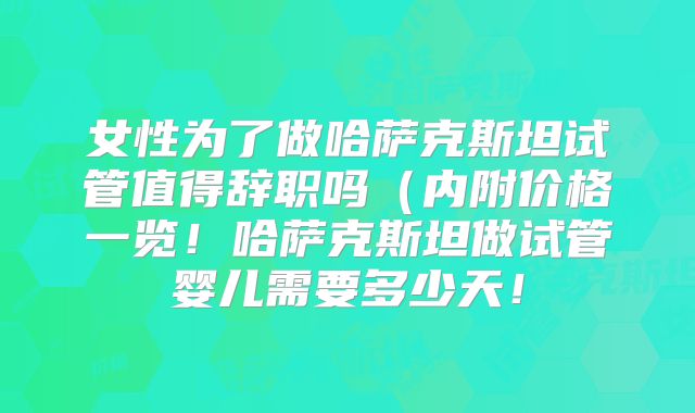 女性为了做哈萨克斯坦试管值得辞职吗（内附价格一览！哈萨克斯坦做试管婴儿需要多少天！