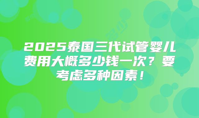2025泰国三代试管婴儿费用大概多少钱一次？要考虑多种因素！