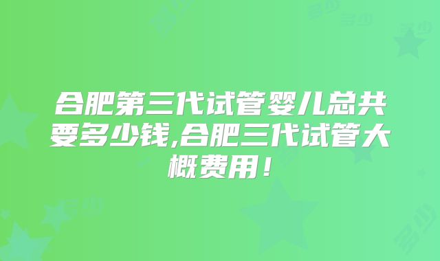 合肥第三代试管婴儿总共要多少钱,合肥三代试管大概费用！