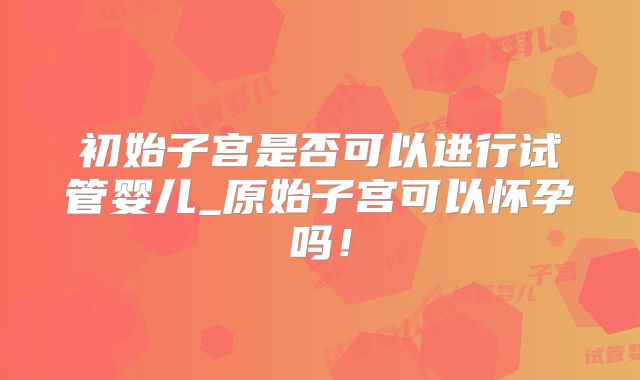 初始子宫是否可以进行试管婴儿_原始子宫可以怀孕吗!