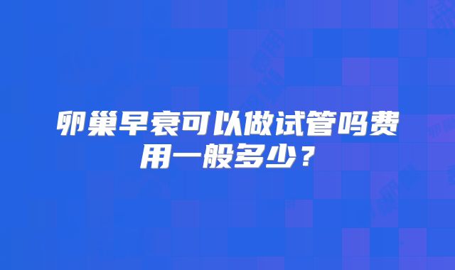 卵巢早衰可以做试管吗费用一般多少?