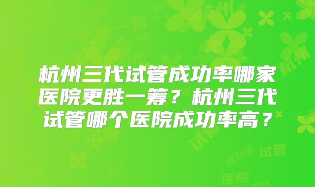 杭州三代试管成功率哪家医院更胜一筹？杭州三代试管哪个医院成功率高？