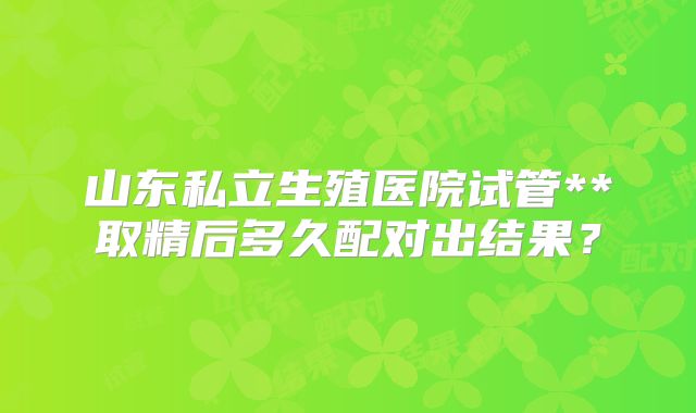 山东私立生殖医院试管**取精后多久配对出结果？
