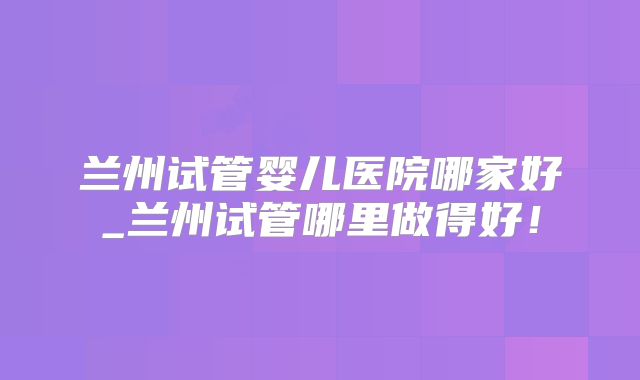 兰州试管婴儿医院哪家好_兰州试管哪里做得好！