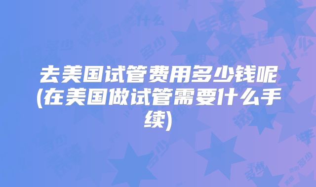 去美国试管费用多少钱呢(在美国做试管需要什么手续)