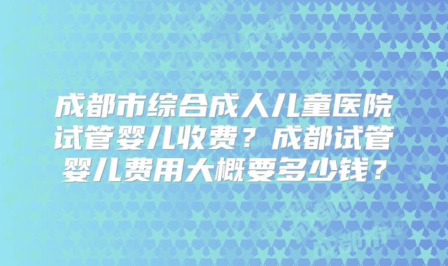 成都市综合成人儿童医院试管婴儿收费？成都试管婴儿费用大概要多少钱？
