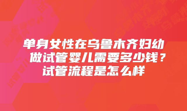 单身女性在乌鲁木齐妇幼 做试管婴儿需要多少钱？试管流程是怎么样