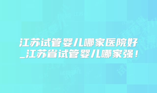 江苏试管婴儿哪家医院好_江苏省试管婴儿哪家强！