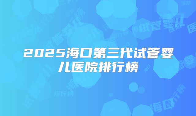 2025海口第三代试管婴儿医院排行榜