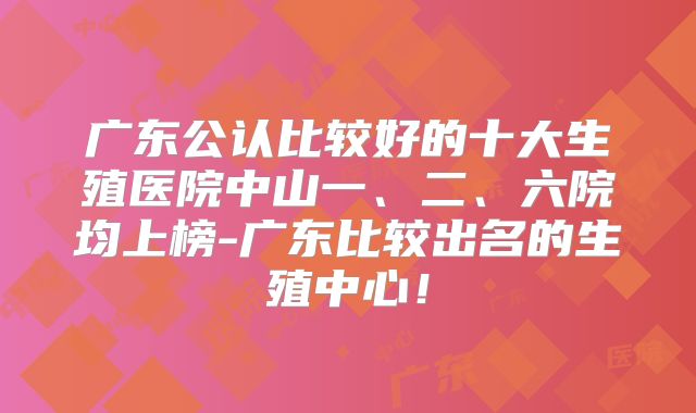 广东公认比较好的十大生殖医院中山一、二、六院均上榜-广东比较出名的生殖中心!