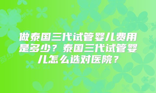 做泰国三代试管婴儿费用是多少？泰国三代试管婴儿怎么选对医院？