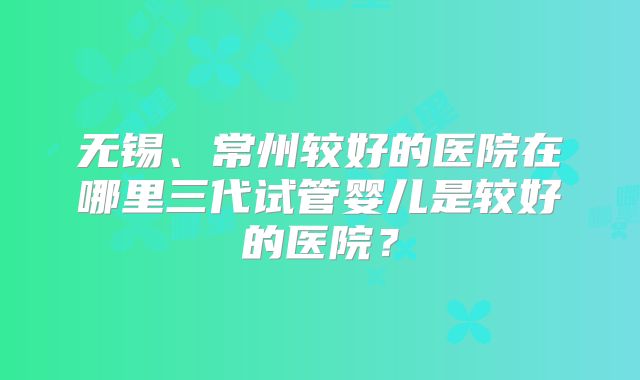 无锡、常州较好的医院在哪里三代试管婴儿是较好的医院?