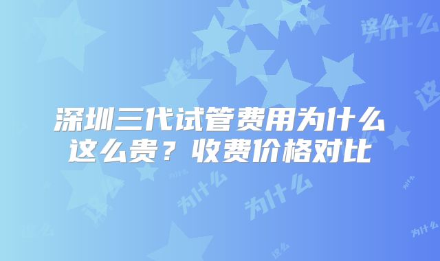 深圳三代试管费用为什么这么贵？收费价格对比