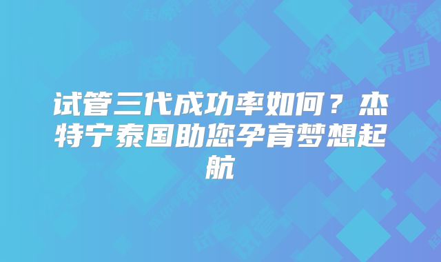 试管三代成功率如何？杰特宁泰国助您孕育梦想起航