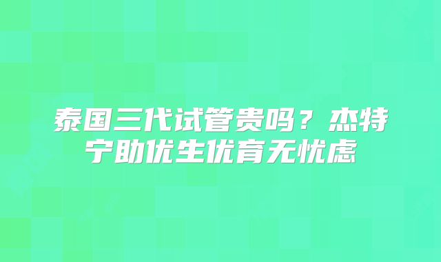 泰国三代试管贵吗？杰特宁助优生优育无忧虑