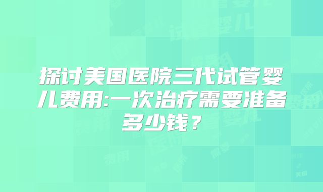 探讨美国医院三代试管婴儿费用:一次治疗需要准备多少钱？