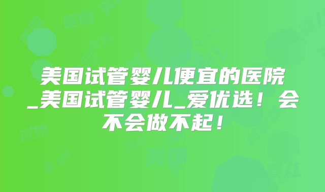美国试管婴儿便宜的医院_美国试管婴儿_爱优选!会不会做不起!