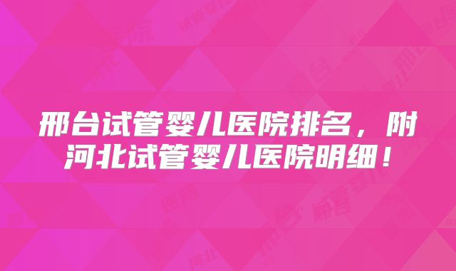 邢台试管婴儿医院排名，附河北试管婴儿医院明细！