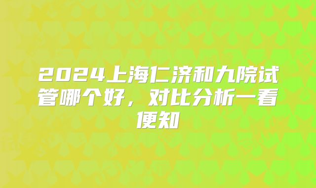 2024上海仁济和九院试管哪个好，对比分析一看便知