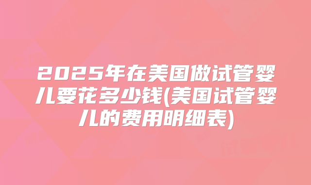 2025年在美国做试管婴儿要花多少钱(美国试管婴儿的费用明细表)