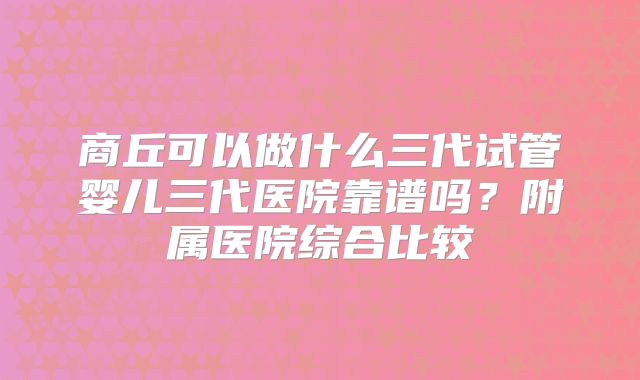 商丘可以做什么三代试管婴儿三代医院靠谱吗？附属医院综合比较
