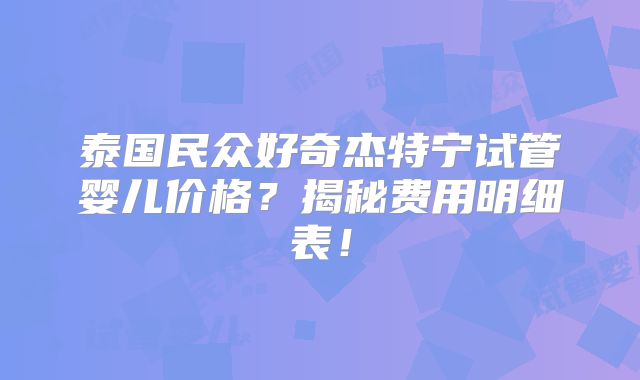 泰国民众好奇杰特宁试管婴儿价格？揭秘费用明细表！