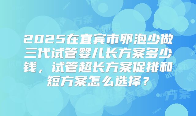 2025在宜宾市卵泡少做三代试管婴儿长方案多少钱,试管超长方案促排和短方案怎么选择?